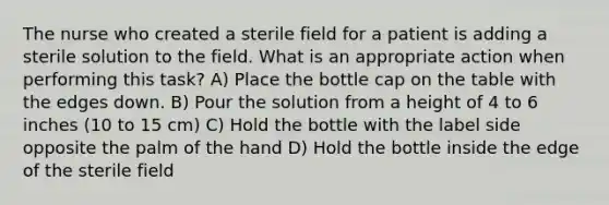 The nurse who created a sterile field for a patient is adding a sterile solution to the field. What is an appropriate action when performing this task? A) Place the bottle cap on the table with the edges down. B) Pour the solution from a height of 4 to 6 inches (10 to 15 cm) C) Hold the bottle with the label side opposite the palm of the hand D) Hold the bottle inside the edge of the sterile field