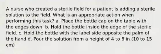 A nurse who created a sterile field for a patient is adding a sterile solution to the field. What is an appropriate action when performing this task? a. Place the bottle cap on the table with the edges down. b. Hold the bottle inside the edge of the sterile field. c. Hold the bottle with the label side opposite the palm of the hand d. Pour the solution from a height of 4 to 6 in (10 to 15 cm)