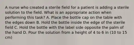 A nurse who created a sterile field for a patient is adding a sterile solution to the field. What is an appropriate action when performing this task? A. Place the bottle cap on the table with the edges down B. Hold the bottle inside the edge of the sterile field C. Hold the bottle with the label side opposite the palm of the hand D. Pour the solution from a height of 4 to 6 in (10 to 15 cm)