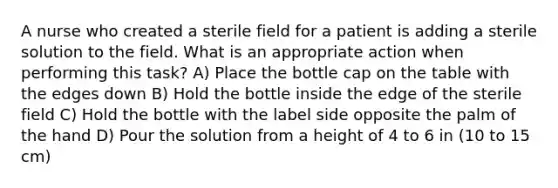 A nurse who created a sterile field for a patient is adding a sterile solution to the field. What is an appropriate action when performing this task? A) Place the bottle cap on the table with the edges down B) Hold the bottle inside the edge of the sterile field C) Hold the bottle with the label side opposite the palm of the hand D) Pour the solution from a height of 4 to 6 in (10 to 15 cm)