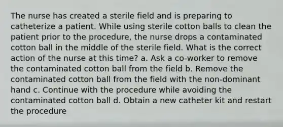 The nurse has created a sterile field and is preparing to catheterize a patient. While using sterile cotton balls to clean the patient prior to the procedure, the nurse drops a contaminated cotton ball in the middle of the sterile field. What is the correct action of the nurse at this time? a. Ask a co-worker to remove the contaminated cotton ball from the field b. Remove the contaminated cotton ball from the field with the non-dominant hand c. Continue with the procedure while avoiding the contaminated cotton ball d. Obtain a new catheter kit and restart the procedure