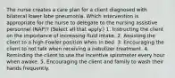 The nurse creates a care plan for a client diagnosed with bilateral lower lobe pneumonia. Which intervention is appropriate for the nurse to delegate to the nursing assistive personnel (NAP)? (Select all that apply.) 1. Instructing the client on the importance of increasing fluid intake. 2. Assisting the client to a high-Fowler position when in bed. 3. Encouraging the client to not talk when receiving a nebulizer treatment. 4. Reminding the client to use the incentive spirometer every hour when awake. 5. Encouraging the client and family to wash their hands frequently.