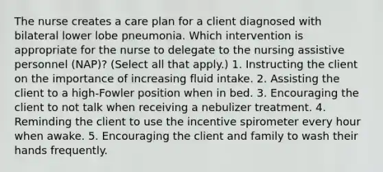 The nurse creates a care plan for a client diagnosed with bilateral lower lobe pneumonia. Which intervention is appropriate for the nurse to delegate to the nursing assistive personnel (NAP)? (Select all that apply.) 1. Instructing the client on the importance of increasing fluid intake. 2. Assisting the client to a high-Fowler position when in bed. 3. Encouraging the client to not talk when receiving a nebulizer treatment. 4. Reminding the client to use the incentive spirometer every hour when awake. 5. Encouraging the client and family to wash their hands frequently.