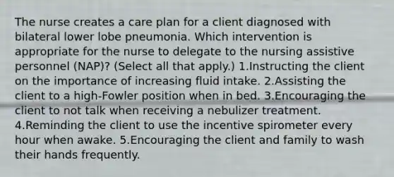 The nurse creates a care plan for a client diagnosed with bilateral lower lobe pneumonia. Which intervention is appropriate for the nurse to delegate to the nursing assistive personnel (NAP)? (Select all that apply.) 1.Instructing the client on the importance of increasing fluid intake. 2.Assisting the client to a high-Fowler position when in bed. 3.Encouraging the client to not talk when receiving a nebulizer treatment. 4.Reminding the client to use the incentive spirometer every hour when awake. 5.Encouraging the client and family to wash their hands frequently.