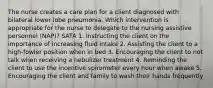 The nurse creates a care plan for a client diagnosed with bilateral lower lobe pneumonia. Which intervention is appropriate for the nurse to delegate to the nursing assistive personnel (NAP)? SATA 1. Instructing the client on the importance of increasing fluid intake 2. Assisting the client to a high-fowler position when in bed 3. Encouraging the client to not talk when receiving a nebulizer treatment 4. Reminding the client to use the incentive spirometer every hour when awake 5. Encouraging the client and family to wash their hands frequently