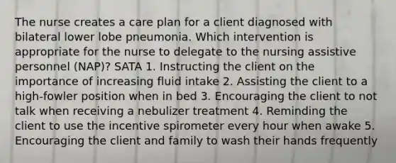 The nurse creates a care plan for a client diagnosed with bilateral lower lobe pneumonia. Which intervention is appropriate for the nurse to delegate to the nursing assistive personnel (NAP)? SATA 1. Instructing the client on the importance of increasing fluid intake 2. Assisting the client to a high-fowler position when in bed 3. Encouraging the client to not talk when receiving a nebulizer treatment 4. Reminding the client to use the incentive spirometer every hour when awake 5. Encouraging the client and family to wash their hands frequently