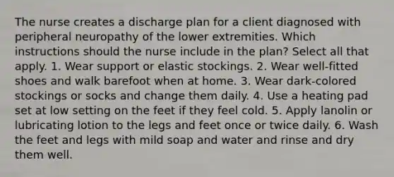 The nurse creates a discharge plan for a client diagnosed with peripheral neuropathy of the lower extremities. Which instructions should the nurse include in the plan? Select all that apply. 1. Wear support or elastic stockings. 2. Wear well-fitted shoes and walk barefoot when at home. 3. Wear dark-colored stockings or socks and change them daily. 4. Use a heating pad set at low setting on the feet if they feel cold. 5. Apply lanolin or lubricating lotion to the legs and feet once or twice daily. 6. Wash the feet and legs with mild soap and water and rinse and dry them well.