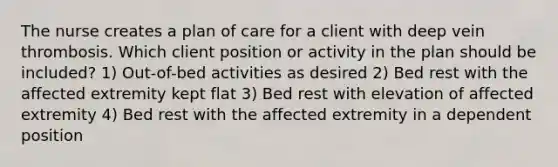 The nurse creates a plan of care for a client with deep vein thrombosis. Which client position or activity in the plan should be included? 1) Out-of-bed activities as desired 2) Bed rest with the affected extremity kept flat 3) Bed rest with elevation of affected extremity 4) Bed rest with the affected extremity in a dependent position