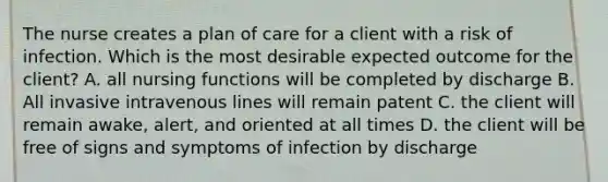 The nurse creates a plan of care for a client with a risk of infection. Which is the most desirable expected outcome for the client? A. all nursing functions will be completed by discharge B. All invasive intravenous lines will remain patent C. the client will remain awake, alert, and oriented at all times D. the client will be free of signs and symptoms of infection by discharge