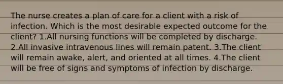 The nurse creates a plan of care for a client with a risk of infection. Which is the most desirable expected outcome for the client? 1.All nursing functions will be completed by discharge. 2.All invasive intravenous lines will remain patent. 3.The client will remain awake, alert, and oriented at all times. 4.The client will be free of signs and symptoms of infection by discharge.