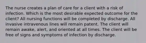 The nurse creates a plan of care for a client with a risk of infection. Which is the most desirable expected outcome for the client? All nursing functions will be completed by discharge. All invasive intravenous lines will remain patent. The client will remain awake, alert, and oriented at all times. The client will be free of signs and symptoms of infection by discharge.