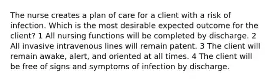 The nurse creates a plan of care for a client with a risk of infection. Which is the most desirable expected outcome for the client? 1 All nursing functions will be completed by discharge. 2 All invasive intravenous lines will remain patent. 3 The client will remain awake, alert, and oriented at all times. 4 The client will be free of signs and symptoms of infection by discharge.