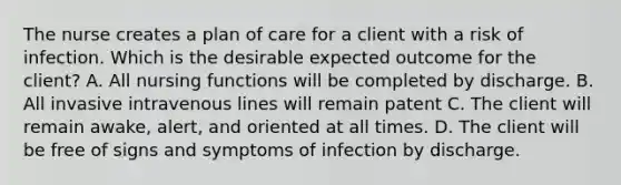 The nurse creates a plan of care for a client with a risk of infection. Which is the desirable expected outcome for the client? A. All nursing functions will be completed by discharge. B. All invasive intravenous lines will remain patent C. The client will remain awake, alert, and oriented at all times. D. The client will be free of signs and symptoms of infection by discharge.