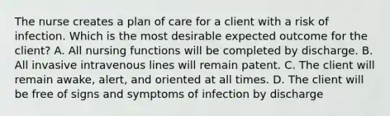 The nurse creates a plan of care for a client with a risk of infection. Which is the most desirable expected outcome for the client? A. All nursing functions will be completed by discharge. B. All invasive intravenous lines will remain patent. C. The client will remain awake, alert, and oriented at all times. D. The client will be free of signs and symptoms of infection by discharge