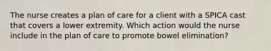 The nurse creates a plan of care for a client with a SPICA cast that covers a lower extremity. Which action would the nurse include in the plan of care to promote bowel elimination?