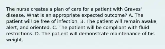 The nurse creates a plan of care for a patient with Graves' disease. What is an appropriate expected outcome? A. The patient will be free of infection. B. The patient will remain awake, alert, and oriented. C. The patient will be compliant with fluid restrictions. D. The patient will demonstrate maintenance of his weight.