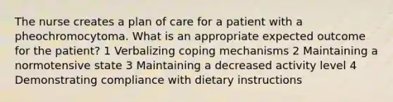 The nurse creates a plan of care for a patient with a pheochromocytoma. What is an appropriate expected outcome for the patient? 1 Verbalizing coping mechanisms 2 Maintaining a normotensive state 3 Maintaining a decreased activity level 4 Demonstrating compliance with dietary instructions