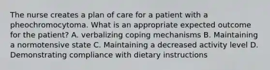 The nurse creates a plan of care for a patient with a pheochromocytoma. What is an appropriate expected outcome for the patient? A. verbalizing coping mechanisms B. Maintaining a normotensive state C. Maintaining a decreased activity level D. Demonstrating compliance with dietary instructions