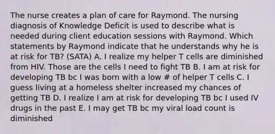 The nurse creates a plan of care for Raymond. The nursing diagnosis of Knowledge Deficit is used to describe what is needed during client education sessions with Raymond. Which statements by Raymond indicate that he understands why he is at risk for TB? (SATA) A. I realize my helper T cells are diminished from HIV. Those are the cells I need to fight TB B. I am at risk for developing TB bc I was born with a low # of helper T cells C. I guess living at a homeless shelter increased my chances of getting TB D. I realize I am at risk for developing TB bc I used IV drugs in the past E. I may get TB bc my viral load count is diminished