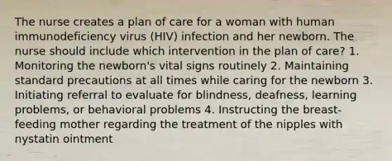 The nurse creates a plan of care for a woman with human immunodeficiency virus (HIV) infection and her newborn. The nurse should include which intervention in the plan of care? 1. Monitoring the newborn's vital signs routinely 2. Maintaining standard precautions at all times while caring for the newborn 3. Initiating referral to evaluate for blindness, deafness, learning problems, or behavioral problems 4. Instructing the breast-feeding mother regarding the treatment of the nipples with nystatin ointment