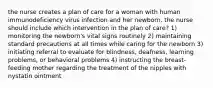 the nurse creates a plan of care for a woman with human immunodeficiency virus infection and her newborn. the nurse should include which intervention in the plan of care? 1) monitoring the newborn's vital signs routinely 2) maintaining standard precautions at all times while caring for the newborn 3) initiating referral to evaluate for blindness, deafness, learning problems, or behavioral problems 4) instructing the breast-feeding mother regarding the treatment of the nipples with nystatin ointment