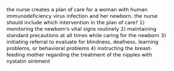 the nurse creates a plan of care for a woman with human immunodeficiency virus infection and her newborn. the nurse should include which intervention in the plan of care? 1) monitoring the newborn's vital signs routinely 2) maintaining standard precautions at all times while caring for the newborn 3) initiating referral to evaluate for blindness, deafness, learning problems, or behavioral problems 4) instructing the breast-feeding mother regarding the treatment of the nipples with nystatin ointment