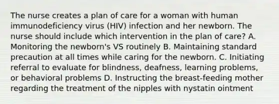 The nurse creates a plan of care for a woman with human immunodeficiency virus (HIV) infection and her newborn. The nurse should include which intervention in the plan of care? A. Monitoring the newborn's VS routinely B. Maintaining standard precaution at all times while caring for the newborn. C. Initiating referral to evaluate for blindness, deafness, learning problems, or behavioral problems D. Instructing the breast-feeding mother regarding the treatment of the nipples with nystatin ointment