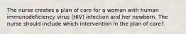 The nurse creates a plan of care for a woman with human immunodeficiency virus (HIV) infection and her newborn. The nurse should include which intervention in the plan of care?