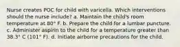 Nurse creates POC for child with varicella. Which interventions should the nurse include? a. Maintain the child's room temperature at 80° F. b. Prepare the child for a lumbar puncture. c. Administer aspirin to the child for a temperature greater than 38.3° C (101° F). d. Initiate airborne precautions for the child.