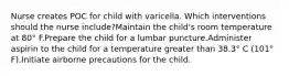 Nurse creates POC for child with varicella. Which interventions should the nurse include?Maintain the child's room temperature at 80° F.Prepare the child for a lumbar puncture.Administer aspirin to the child for a temperature greater than 38.3° C (101° F).Initiate airborne precautions for the child.