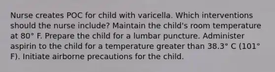 Nurse creates POC for child with varicella. Which interventions should the nurse include? Maintain the child's room temperature at 80° F. Prepare the child for a lumbar puncture. Administer aspirin to the child for a temperature greater than 38.3° C (101° F). Initiate airborne precautions for the child.