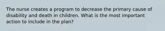 The nurse creates a program to decrease the primary cause of disability and death in children. What is the most important action to include in the plan?