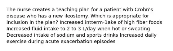 The nurse creates a teaching plan for a patient with Crohn's disease who has a new ileostomy. Which is appropriate for inclusion in the plan? Increased intterm-1ake of high fiber foods Increased fluid intake to 2 to 3 L/day when hot or sweating Decreased intake of sodium and sports drinks Increased daily exercise during acute exacerbation episodes