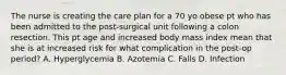 The nurse is creating the care plan for a 70 yo obese pt who has been admitted to the post-surgical unit following a colon resection. This pt age and increased body mass index mean that she is at increased risk for what complication in the post-op period? A. Hyperglycemia B. Azotemia C. Falls D. Infection