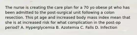 The nurse is creating the care plan for a 70 yo obese pt who has been admitted to the post-surgical unit following a colon resection. This pt age and increased body mass index mean that she is at increased risk for what complication in the post-op period? A. Hyperglycemia B. Azotemia C. Falls D. Infection