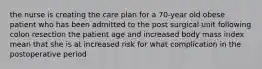 the nurse is creating the care plan for a 70-year old obese patient who has been admitted to the post surgical unit following colon resection the patient age and increased body mass index mean that she is at increased risk for what complication in the postoperative period