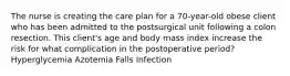 The nurse is creating the care plan for a 70-year-old obese client who has been admitted to the postsurgical unit following a colon resection. This client's age and body mass index increase the risk for what complication in the postoperative period? Hyperglycemia Azotemia Falls Infection