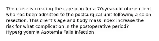 The nurse is creating the care plan for a 70-year-old obese client who has been admitted to the postsurgical unit following a colon resection. This client's age and body mass index increase the risk for what complication in the postoperative period? Hyperglycemia Azotemia Falls Infection