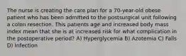 The nurse is creating the care plan for a 70-year-old obese patient who has been admitted to the postsurgical unit following a colon resection. This patients age and increased body mass index mean that she is at increased risk for what complication in the postoperative period? A) Hyperglycemia B) Azotemia C) Falls D) Infection