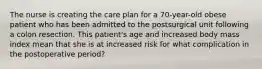 The nurse is creating the care plan for a 70-year-old obese patient who has been admitted to the postsurgical unit following a colon resection. This patient's age and increased body mass index mean that she is at increased risk for what complication in the postoperative period?