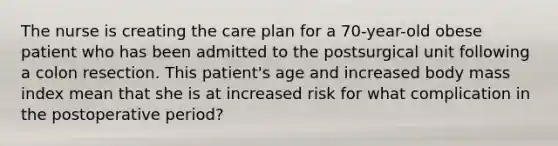 The nurse is creating the care plan for a 70-year-old obese patient who has been admitted to the postsurgical unit following a colon resection. This patient's age and increased body mass index mean that she is at increased risk for what complication in the postoperative period?