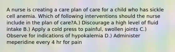 A nurse is creating a care plan of care for a child who has sickle cell anemia. Which of following interventions should the nurse include in the plan of care?A.) Discourage a high level of fluid intake B.) Apply a cold press to painful, swollen joints C.) Observe for indications of hypokalemia D.) Administer meperidine every 4 hr for pain