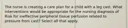 The nurse is creating a care plan for a child with a leg cast. What interventions would be appropriate for the nursing diagnosis of Risk for ineffective peripheral tissue perfusion related to pressure from cast? Select all that apply.