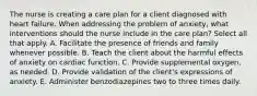 The nurse is creating a care plan for a client diagnosed with heart failure. When addressing the problem of anxiety, what interventions should the nurse include in the care plan? Select all that apply. A. Facilitate the presence of friends and family whenever possible. B. Teach the client about the harmful effects of anxiety on cardiac function. C. Provide supplemental oxygen, as needed. D. Provide validation of the client's expressions of anxiety. E. Administer benzodiazepines two to three times daily.