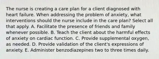 The nurse is creating a care plan for a client diagnosed with heart failure. When addressing the problem of anxiety, what interventions should the nurse include in the care plan? Select all that apply. A. Facilitate the presence of friends and family whenever possible. B. Teach the client about the harmful effects of anxiety on cardiac function. C. Provide supplemental oxygen, as needed. D. Provide validation of the client's expressions of anxiety. E. Administer benzodiazepines two to three times daily.