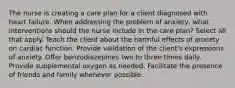 The nurse is creating a care plan for a client diagnosed with heart failure. When addressing the problem of anxiety, what interventions should the nurse include in the care plan? Select all that apply. Teach the client about the harmful effects of anxiety on cardiac function. Provide validation of the client's expressions of anxiety. Offer benzodiazepines two to three times daily. Provide supplemental oxygen as needed. Facilitate the presence of friends and family whenever possible.