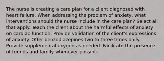 The nurse is creating a care plan for a client diagnosed with heart failure. When addressing the problem of anxiety, what interventions should the nurse include in the care plan? Select all that apply. Teach the client about the harmful effects of anxiety on cardiac function. Provide validation of the client's expressions of anxiety. Offer benzodiazepines two to three times daily. Provide supplemental oxygen as needed. Facilitate the presence of friends and family whenever possible.