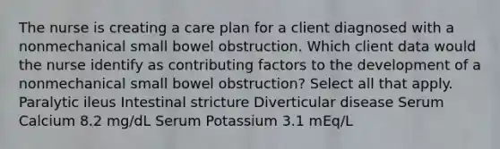 The nurse is creating a care plan for a client diagnosed with a nonmechanical small bowel obstruction. Which client data would the nurse identify as contributing factors to the development of a nonmechanical small bowel obstruction? Select all that apply. Paralytic ileus Intestinal stricture Diverticular disease Serum Calcium 8.2 mg/dL Serum Potassium 3.1 mEq/L