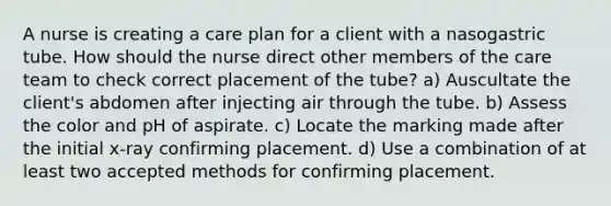 A nurse is creating a care plan for a client with a nasogastric tube. How should the nurse direct other members of the care team to check correct placement of the tube? a) Auscultate the client's abdomen after injecting air through the tube. b) Assess the color and pH of aspirate. c) Locate the marking made after the initial x-ray confirming placement. d) Use a combination of at least two accepted methods for confirming placement.