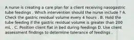 A nurse is creating a care plan for a client receiving nasogastric tube feedings . Which intervention should the nurse include ? A. Check the gastric residual volume every 4 hours . B. Hold the tube feeding if the gastric residual volume is greater than 200 mL . C. Position client flat in bed during feedings D. Use client assessment findings to determine tolerance of feedings .